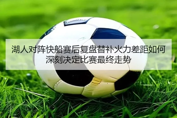湖人对阵快船赛后复盘替补火力差距如何深刻决定比赛最终走势