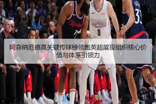 阿森纳厄德高关键传球榜领跑英超展现组织核心价值与体系引领力