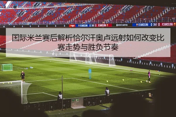 国际米兰赛后解析恰尔汗奥卢远射如何改变比赛走势与胜负节奏