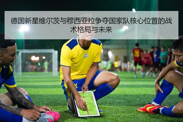 德国新星维尔茨与穆西亚拉争夺国家队核心位置的战术格局与未来