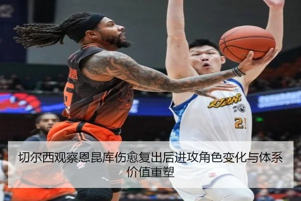 切尔西观察恩昆库伤愈复出后进攻角色变化与体系价值重塑