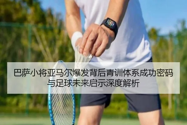 巴萨小将亚马尔爆发背后青训体系成功密码与足球未来启示深度解析