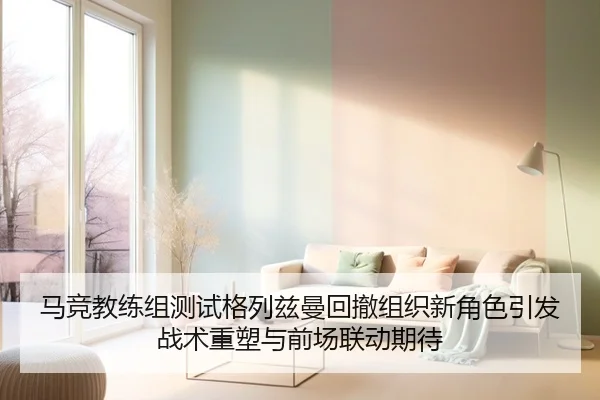 马竞教练组测试格列兹曼回撤组织新角色引发战术重塑与前场联动期待