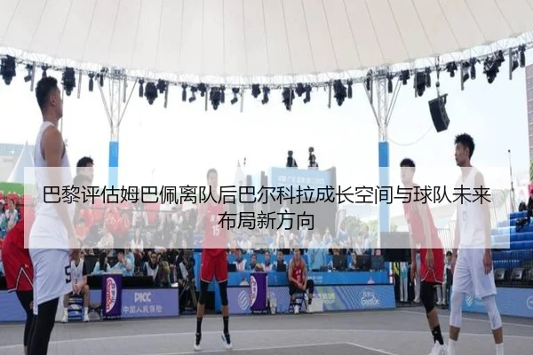 巴黎评估姆巴佩离队后巴尔科拉成长空间与球队未来布局新方向