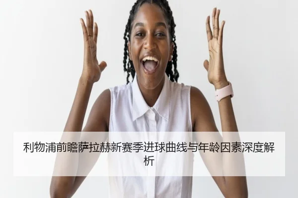 利物浦前瞻萨拉赫新赛季进球曲线与年龄因素深度解析