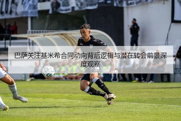 巴萨关注基米希合同动向背后逻辑与潜在转会前景深度观察